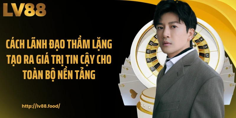 Cách lãnh đạo thầm lặng tạo ra giá trị tin cậy cho toàn bộ nền tảng