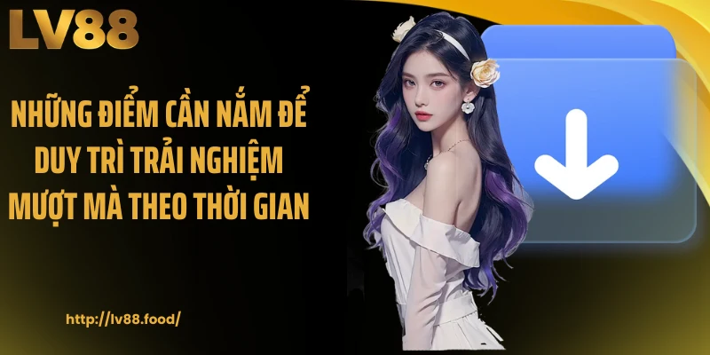 Những điểm cần nắm để duy trì trải nghiệm mượt mà theo thời gian