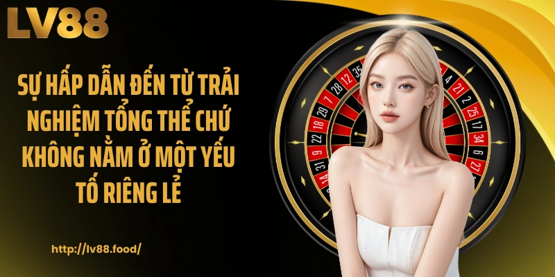 Sự hấp dẫn đến từ trải nghiệm tổng thể chứ không nằm ở một yếu tố riêng lẻ