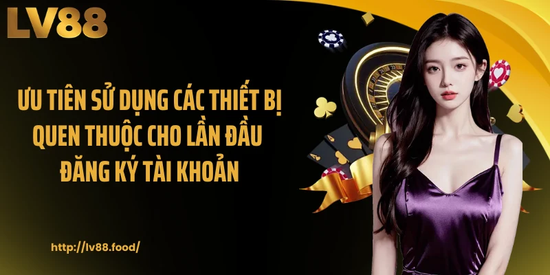 Ưu tiên sử dụng các thiết bị quen thuộc cho lần đầu đăng ký tài khoản